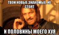 твои новые знакомые, не стоят и половины моего хуя