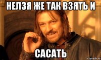 нелзя же так взять и сасать