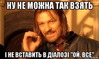 ну не можна так взять і не вставить в діалозі "ой, все"