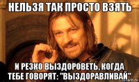 нельзя так просто взять и резко выздороветь, когда тебе говорят: "выздоравливай"