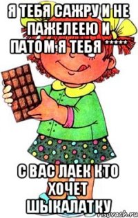 Я ТЕБЯ САЖРУ И НЕ ПАЖЕЛЕЕЮ И ПАТОМ Я ТЕБЯ ***** С ВАС ЛАЕК КТО ХОЧЕТ ШЫКАЛАТКУ