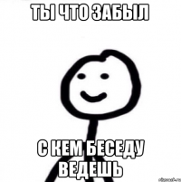 Ты что забыл С кем беседу ведешь