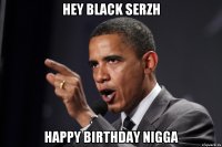 Hey BLACK SERZH Happy birthday nigga