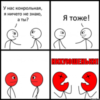 У нас конрольная, я ничего не знаю, а ты? Я тоже!