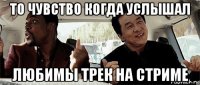 то чувство когда услышал любимы трек на стриме