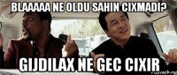 blaaaaa ne oldu sahin cixmadi? gijdilax ne gec cixir