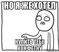 но я же хотел купить тебе конфетку