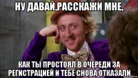 ну давай,расскажи мне, как ты простоял в очереди за регистрацией и тебе снова отказали