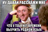 ну давай расскажи мне что у тебя нет времени выучить родной язык