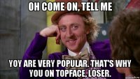 oh come on, tell me yoy are very popular. that's why you on topface, loser.