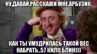 ну,давай,расскажи мне,арбузик, как ты умудрилась такой вес набрать..57 кило,блин)))