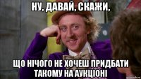 ну, давай, скажи, що нічого не хочеш придбати такому на аукціоні