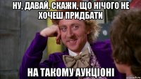 ну, давай, скажи, що нічого не хочеш придбати на такому аукціоні