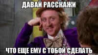 Давай расскажи что еще ему с тобой сделать