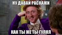 Ну давай раскажи Как ты же ты гулял