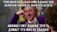 Тёма меня подъебал,сижу в обиде ,как облитый говном,не знаю что делать Напишу ему" ахахха "пусть думает что мне не обидно