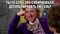 ты че серьезно собираешься депульпировать ему зуб? 