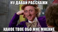 НУ ДАВАЙ РАССКАЖИ КАКОЕ ТВОЕ ОБО МНЕ МНЕНИЕ