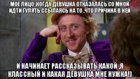 Мое лицо ,когда девушка отказалась со мной идти гулять ссылаясь на то ,что причина в ней и начинает рассказывать какой ,я классный и какая девушка мне нужна!)