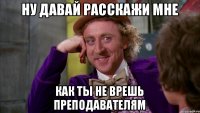 ну давай расскажи мне как ты не врешь преподавателям