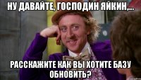 Ну давайте, господин Яйкин,... Расскажите как вы хотите базу обновить?
