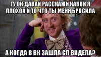 гу ок давай расскажи какой я плохой и то что ты меня бросила а когда в вк зашла сп видела?