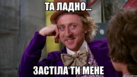 та ладно... застіла ти мене
