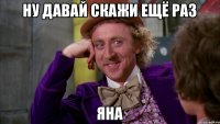 ну давай скажи ещё раз яна