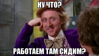 НУ ЧТО? РАБОТАЕМ ТАМ СИДИМ?
