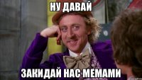 Ну давай Закидай нас мемами