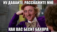 Ну давайте, расскажите мне как вас бесит Бахора