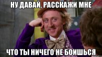 НУ ДАВАЙ, РАССКАЖИ МНЕ ЧТО ТЫ НИЧЕГО НЕ БОИШЬСЯ