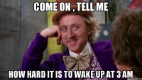 Come on , tell me how hard it is to wake up at 3 am