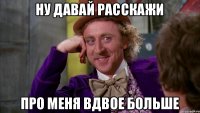 ну давай расскажи про меня вдвое больше