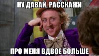 ну давай, расскажи про меня вдвое больше