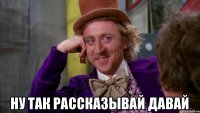  Ну так рассказывай давай
