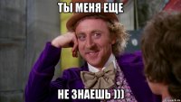 Ты меня еще не знаешь )))
