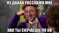ну давай расскажи мне как ты скучаешь по кв
