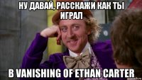 ну давай, расскажи как ты играл в vanishing of ethan carter