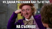 ну давай,расскажи как ты устал на съемках