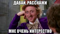 давай, расскажи мне очень интерестно