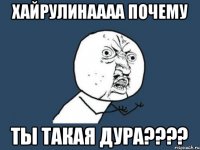 Хайрулинаааа почему Ты такая ДУРА????