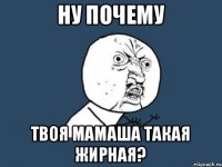 ну почему твоя мамаша такая жирная?