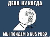 Деня, ну когда мы пойдем в GUS PUB?