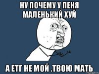 Ну почему у пеня маленький хуй А етг не мой .Твою мать