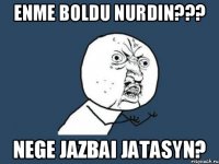 Enme boldu Nurdin??? Nege jazbai jatasyn?