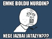 Emne boldu Nurdin? Nege jazbai jatazyn???