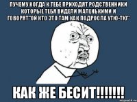 Пучему когда к тебе приходят родственники которые тебя видели маленькими и говорят"ой кто это там как подросла утю-тю" КАК ЖЕ БЕСИТ!!!!!!!