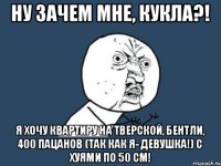 Ну зачем мне, кукла?! Я хочу квартиру на Тверской, Бентли, 400 пацанов (так как я- девушка!) с хуями по 50 см!