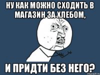 Ну как можно сходить в магазин за хлебом, И придти без него?